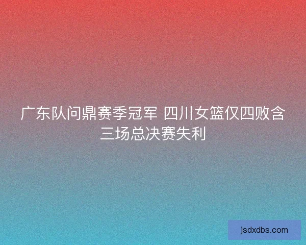 广东队问鼎赛季冠军 四川女篮仅四败含三场总决赛失利