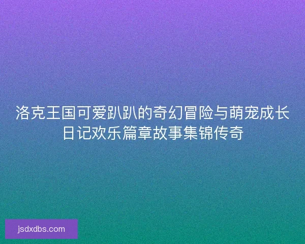 洛克王国可爱趴趴的奇幻冒险与萌宠成长日记欢乐篇章故事集锦传奇