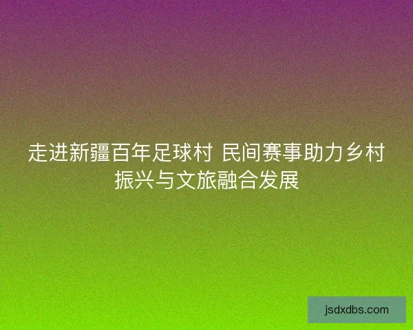 走进新疆百年足球村 民间赛事助力乡村振兴与文旅融合发展