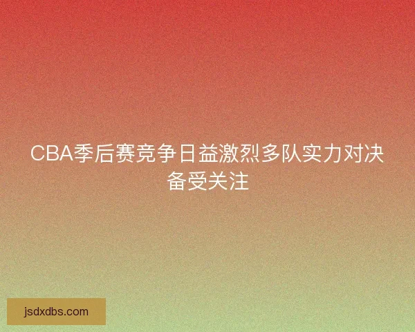 CBA季后赛竞争日益激烈多队实力对决备受关注
