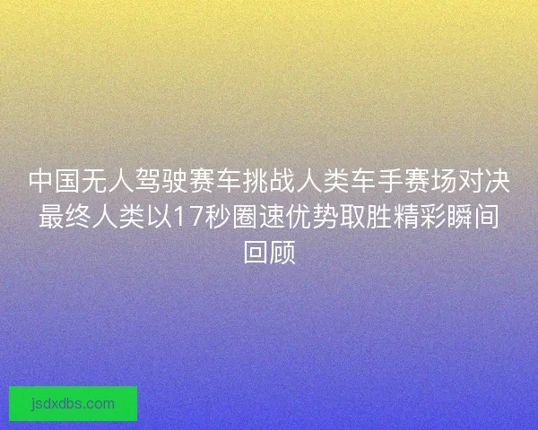中国无人驾驶赛车挑战人类车手赛场对决最终人类以17秒圈速优势取胜精彩瞬间回顾