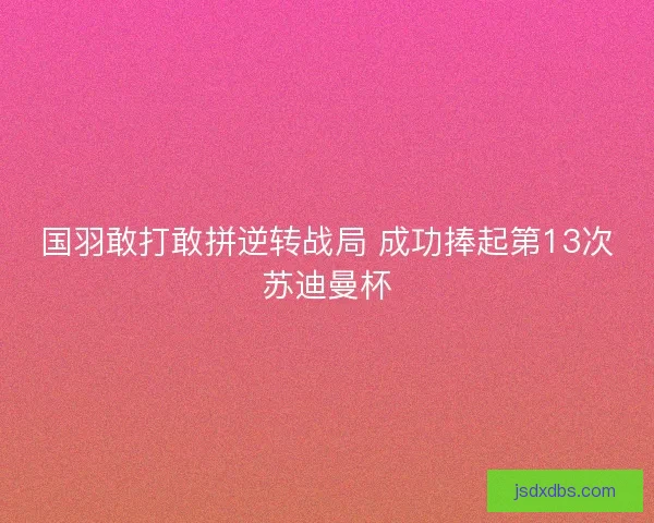 国羽敢打敢拼逆转战局 成功捧起第13次苏迪曼杯